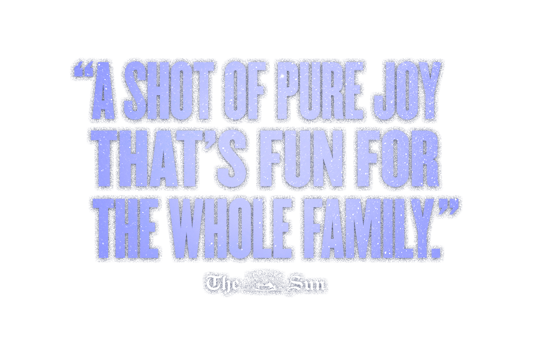 “A Shot of Pure Joy! Thats fun for the whole family.” - The New York Sun